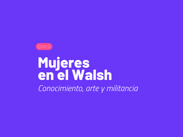 Mujeres en el Walsh: encuentros para pensar sobre conocimiento, arte y militancia